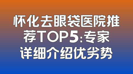 怀化去眼袋医院推荐TOP5：专家详细介绍优劣势