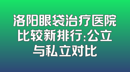 洛阳眼袋治疗医院比较新排行：公立与私立对比