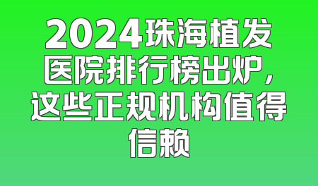 2024珠海植发医院排行榜出炉，这些正规机构值得信赖