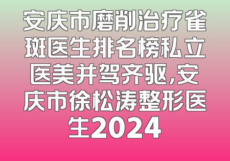 安庆市磨削治疗雀斑医生排名榜私立医美并驾齐驱，安庆市徐松涛整形医生2024