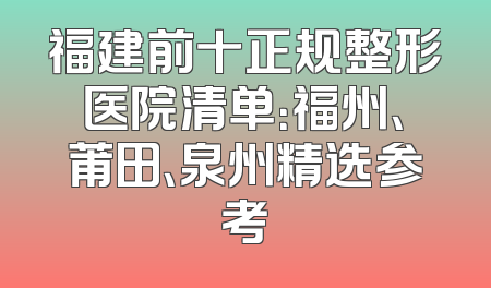 福建前十正规整形医院清单：福州、莆田、泉州精选参考