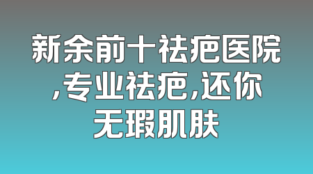 新余前十祛疤医院，专业祛疤，还你无瑕肌肤
