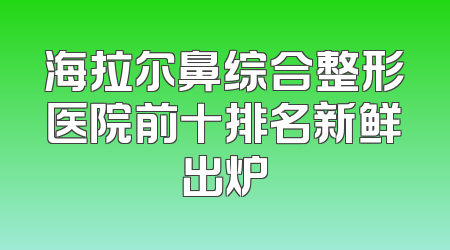 海拉尔鼻综合整形医院前十排名新鲜出炉