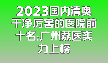 2023国内清奥干净厉害的医院前十名：广州荔医实力上榜