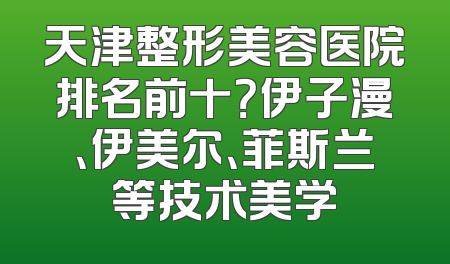 天津整形美容医院排名前十？伊子漫、伊美尔、菲斯兰等技术美学