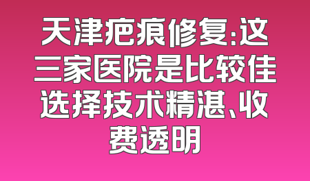 天津疤痕修复：这三家医院是比较佳选择技术精湛、收费透明