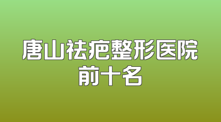 唐山祛疤整形医院前十名