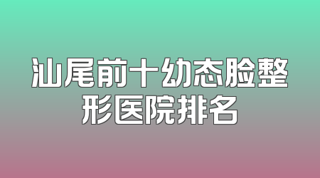 汕尾前十幼态脸整形医院排名