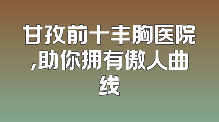 甘孜前十丰胸医院，助你拥有傲人曲线