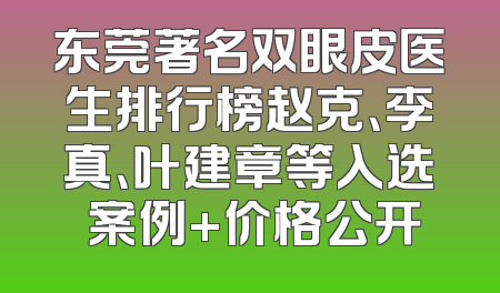 东莞著名双眼皮医生排行榜赵克、李真、叶建章等入选 案例+价格公开