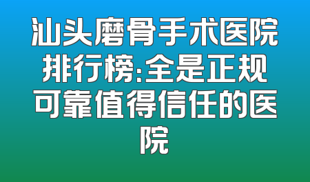 汕头磨骨手术医院排行榜：全是正规可靠值得信任的医院