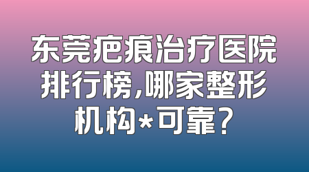 东莞疤痕治疗医院排行榜，哪家整形机构*可靠？