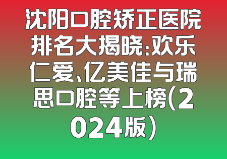 沈阳口腔矫正医院排名大揭晓：欢乐仁爱、亿美佳与瑞思口腔等上榜（2024版）