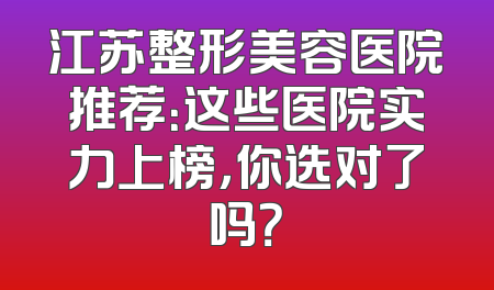 江苏整形美容医院推荐：这些医院实力上榜，你选对了吗？