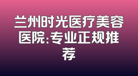 兰州时光医疗美容医院：专业正规推荐