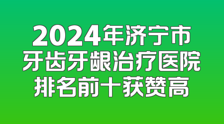 2024年济宁市牙齿牙龈治疗医院排名前十获赞高
