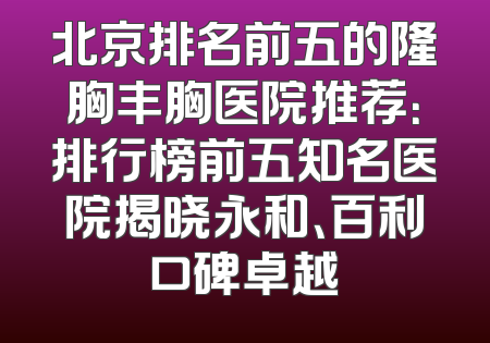 北京排名前五的隆胸丰胸医院推荐：排行榜前五知名医院揭晓永和、百利口碑卓越