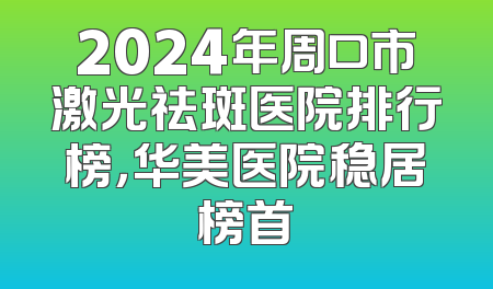 2024年周口市激光祛斑医院排行榜，华美医院稳居榜首
