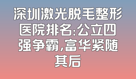 深圳激光脱毛整形医院排名：公立四强争霸，富华紧随其后