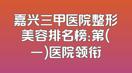 嘉兴三甲医院整形美容排名榜：第(一)医院领衔