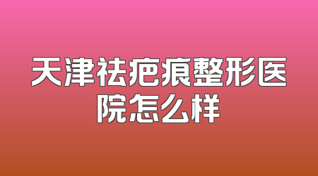 天津祛疤痕整形医院怎么样