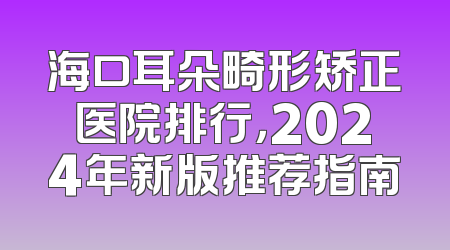 海口耳朵畸形矫正医院排行，2024年新版推荐指南