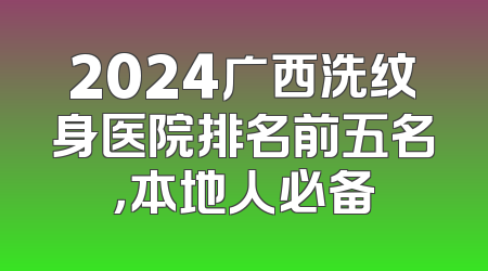 2024广西洗纹身医院排名前五名，本地人必备