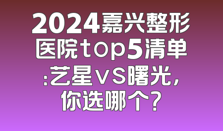 2024嘉兴整形医院top5清单：艺星vs曙光，你选哪个？