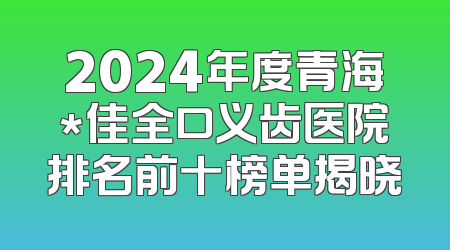 2024年度青海*佳全口义齿医院排名前十榜单揭晓