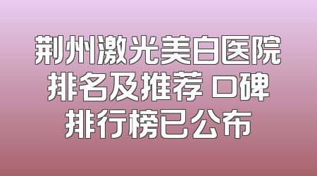 荆州激光美白医院排名及推荐 口碑排行榜已公布