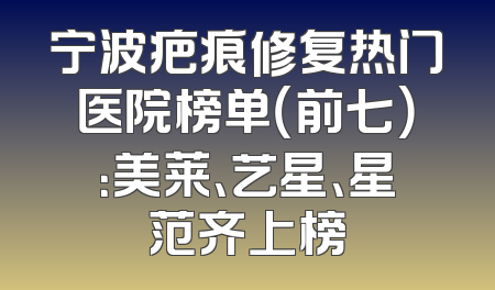 宁波疤痕修复热门医院榜单（前七）：美莱、艺星、星范齐上榜