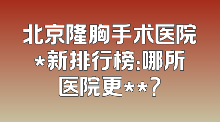 北京隆胸手术医院*新排行榜：哪所医院更**？