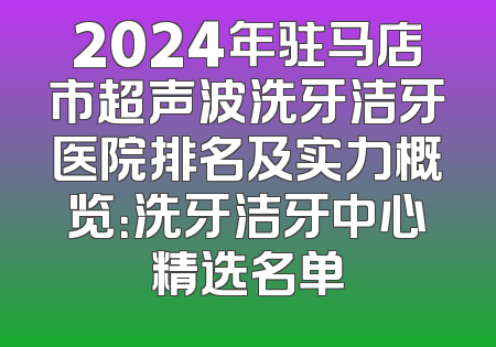 2024年驻马店市超声波洗牙洁牙医院排名及实力概览：洗牙洁牙中心精选名单