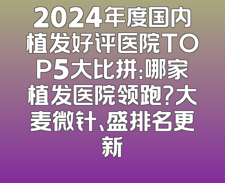 2024年度国内植发好评医院TOP5大比拼：哪家植发医院领跑？大麦微针、盛排名更新