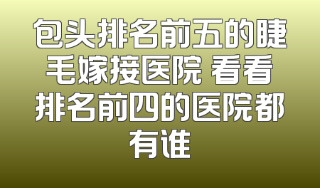 包头排名前五的睫毛嫁接医院 看看排名前四的医院都有谁