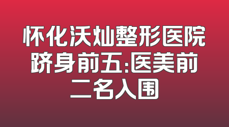 怀化沃灿整形医院跻身前五：医美前二名入围