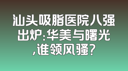 汕头吸脂医院八强出炉：华美与曙光，谁领风骚？