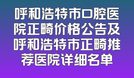 呼和浩特市口腔医院正畸价格公告及呼和浩特市正畸推荐医院详细名单