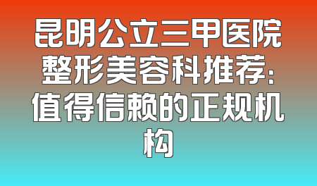 昆明公立三甲医院整形美容科推荐：值得信赖的正规机构