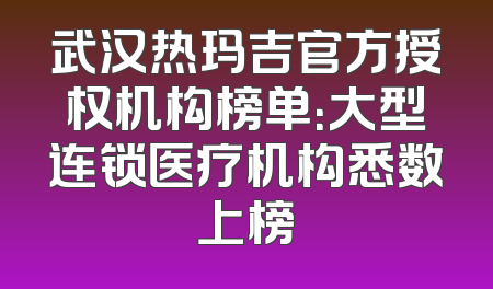 武汉热玛吉官方授权机构榜单：大型连锁医疗机构悉数上榜