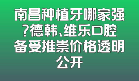 南昌种植牙哪家强？德韩、维乐口腔备受推崇价格透明公开