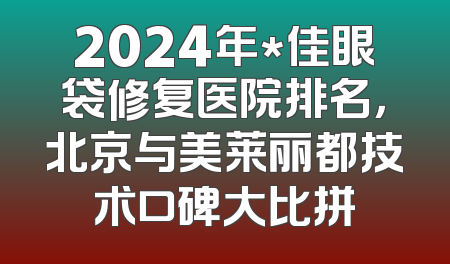 2024年*佳眼袋修复医院排名，北京与美莱丽都技术口碑大比拼