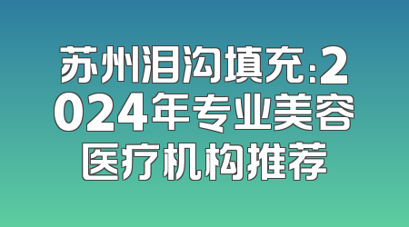 苏州泪沟填充：2024年专业美容医疗机构推荐