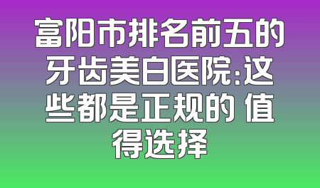富阳市排名前五的牙齿美白医院：这些都是正规的 值得选择