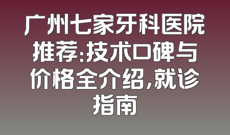 广州七家牙科医院推荐：技术口碑与价格全介绍，就诊指南