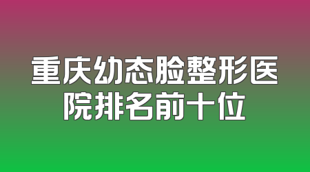 重庆幼态脸整形医院排名前十位