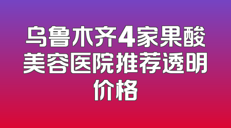 乌鲁木齐4家果酸美容医院推荐透明价格