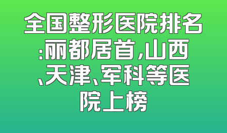 全国整形医院排名：丽都居首，山西、天津、军科等医院上榜