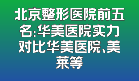 北京整形医院前五名：华美医院实力对比华美医院、美莱等