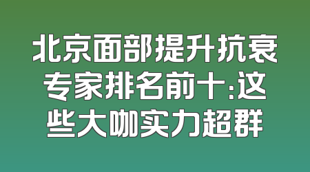 北京面部提升抗衰专家排名前十：这些大咖实力超群